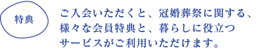 ご入会いただくと、冠婚葬祭に関する、様々な会員特典と、暮らしに役立つサービスがご利用いただけます。